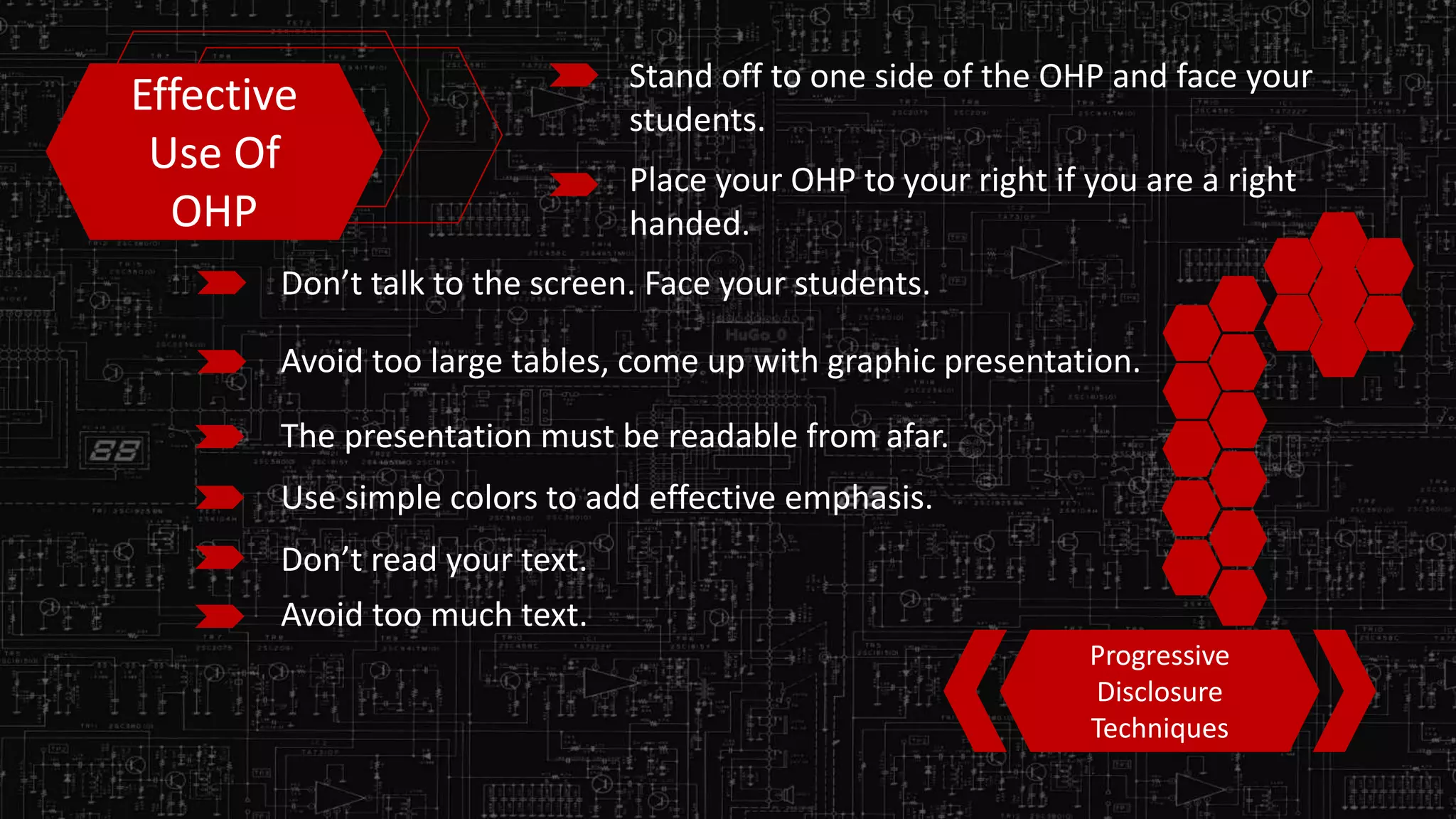 Effective
Use Of
OHP
Stand off to one side of the OHP and face your
students.
Place your OHP to your right if you are a right
handed.
Don’t talk to the screen. Face your students.
Avoid too large tables, come up with graphic presentation.
The presentation must be readable from afar.
Use simple colors to add effective emphasis.
Don’t read your text.
Progressive
Disclosure
Techniques
Avoid too much text.
 