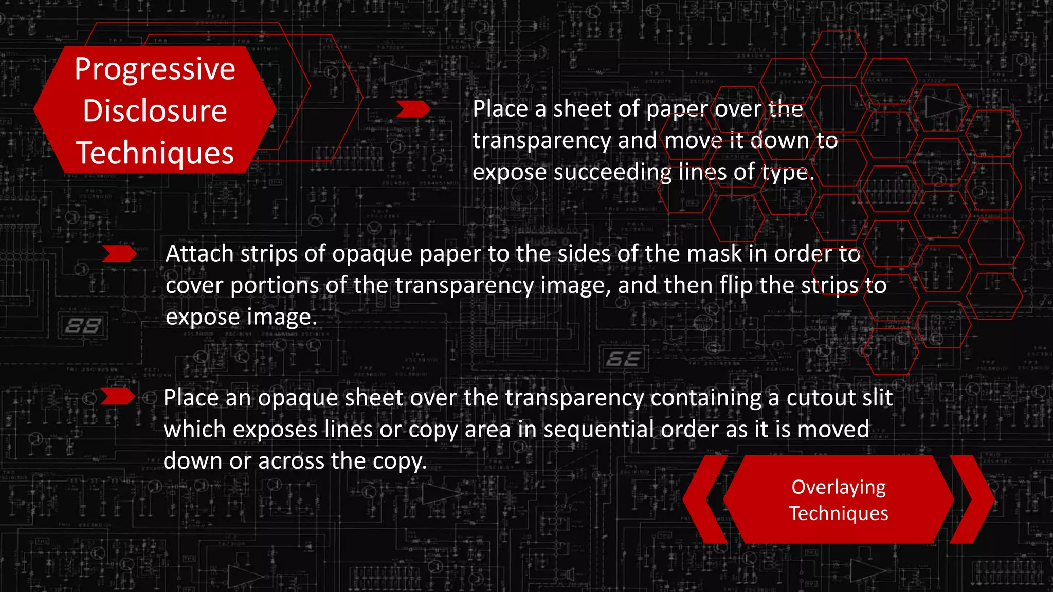 Progressive
Disclosure
Techniques
Place a sheet of paper over the
transparency and move it down to
expose succeeding lines of type.
Attach strips of opaque paper to the sides of the mask in order to
cover portions of the transparency image, and then flip the strips to
expose image.
Place an opaque sheet over the transparency containing a cutout slit
which exposes lines or copy area in sequential order as it is moved
down or across the copy.
Overlaying
Techniques
 