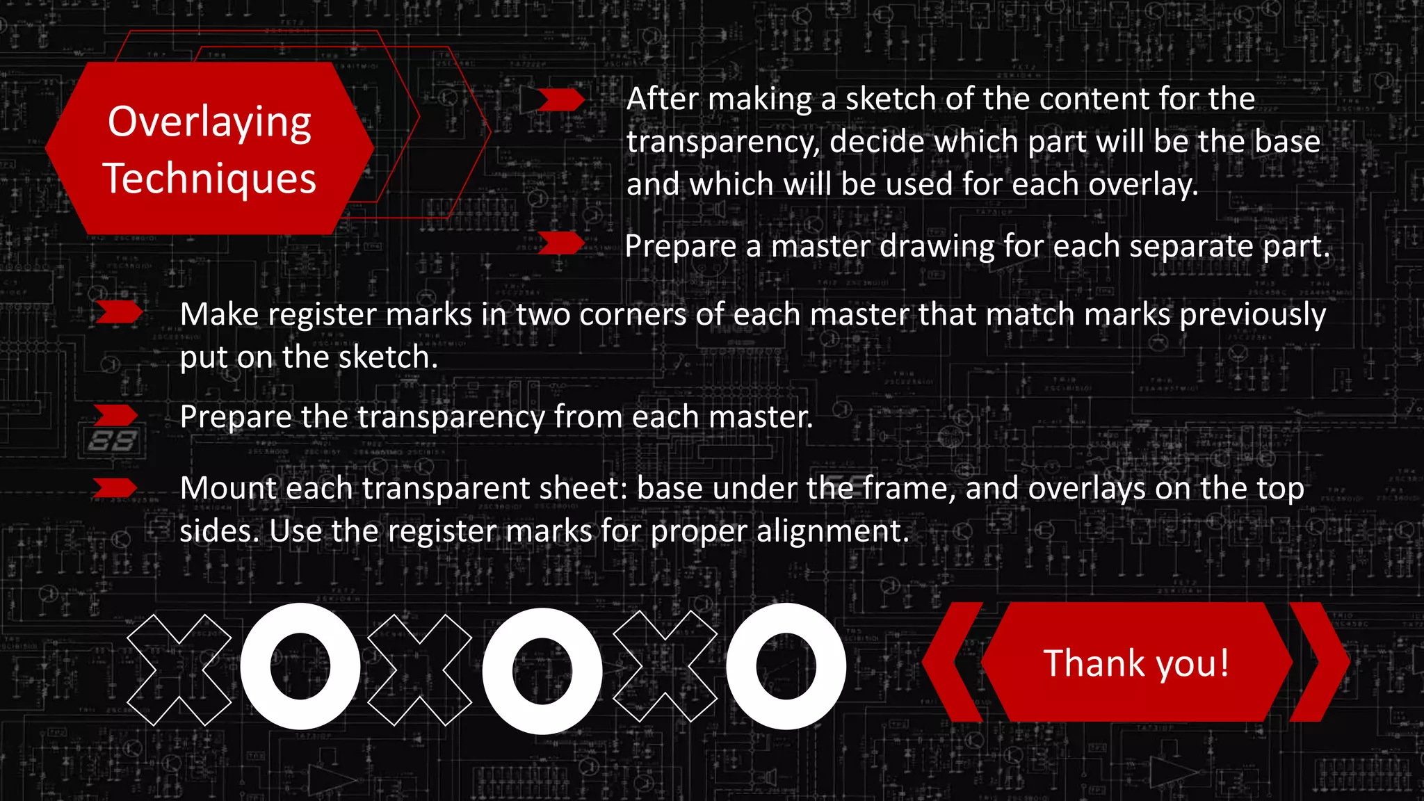 Overlaying
Techniques
After making a sketch of the content for the
transparency, decide which part will be the base
and which will be used for each overlay.
Prepare a master drawing for each separate part.
Make register marks in two corners of each master that match marks previously
put on the sketch.
Prepare the transparency from each master.
Mount each transparent sheet: base under the frame, and overlays on the top
sides. Use the register marks for proper alignment.
Thank you!
 