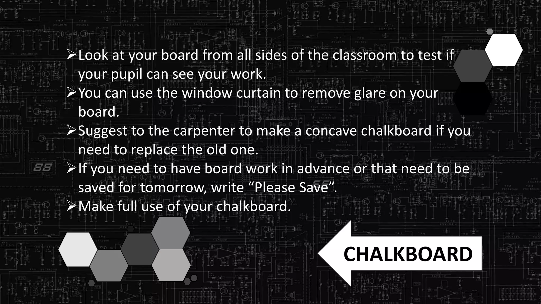Look at your board from all sides of the classroom to test if
your pupil can see your work.
You can use the window curtain to remove glare on your
board.
Suggest to the carpenter to make a concave chalkboard if you
need to replace the old one.
If you need to have board work in advance or that need to be
saved for tomorrow, write “Please Save”.
Make full use of your chalkboard.
CHALKBOARD
 