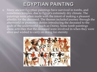  Many ancient Egyptian paintings have survived in tombs, and
sometimes temples, due to Egypt's extremely dry climate. The
paintings were often made with the intent of making a pleasant
afterlife for the deceased. The themes included journey through the
afterworld or protective deities introducing the deceased to the
gods of the underworld (such as Osiris). Some tomb paintings
show activities that the deceased were involved in when they were
alive and wished to carry on doing for eternity
 
