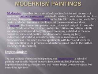 Modernism describes both a set of cultural tendencies and an array of
associated cultural movements, originally arising from wide-scale and far-
reaching changes to Western societyin the late 19th century and early 20th
century. Modernism was a revolt against the conservative values
of realism. The term encompasses the activities and output of those who
felt the "traditional" forms of art, architecture, literature, religious faith,
social organization and daily life were becoming outdated in the new
economic, social and political conditions of an emerging fully
industrialized world. A salient characteristic of modernism is self-
consciousness. This often led to experiments with form, and work that
draws attention to the processes and materials used (and to the further
tendency of abstraction).
Impressionism
The first example of modernism in painting was impressionism, a school of
painting that initially focused on work done, not in studios, but outdoors.
Impressionist paintings demonstrated that human beings do not see objects, but
instead see light itself
 