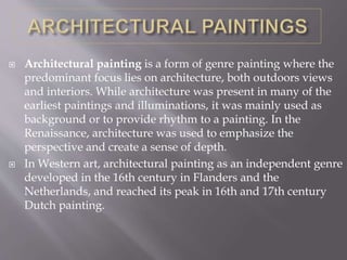  Architectural painting is a form of genre painting where the
predominant focus lies on architecture, both outdoors views
and interiors. While architecture was present in many of the
earliest paintings and illuminations, it was mainly used as
background or to provide rhythm to a painting. In the
Renaissance, architecture was used to emphasize the
perspective and create a sense of depth.
 In Western art, architectural painting as an independent genre
developed in the 16th century in Flanders and the
Netherlands, and reached its peak in 16th and 17th century
Dutch painting.
 