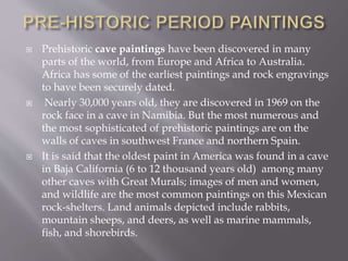  Prehistoric cave paintings have been discovered in many
parts of the world, from Europe and Africa to Australia.
Africa has some of the earliest paintings and rock engravings
to have been securely dated.
 Nearly 30,000 years old, they are discovered in 1969 on the
rock face in a cave in Namibia. But the most numerous and
the most sophisticated of prehistoric paintings are on the
walls of caves in southwest France and northern Spain.
 It is said that the oldest paint in America was found in a cave
in Baja California (6 to 12 thousand years old) among many
other caves with Great Murals; images of men and women,
and wildlife are the most common paintings on this Mexican
rock-shelters. Land animals depicted include rabbits,
mountain sheeps, and deers, as well as marine mammals,
fish, and shorebirds.
 