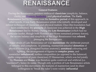 General Features
During the Renaissance, painters embraced classicism (simplicity, balance,
clarity; see Western Aesthetics) and physical realism. The Early
Renaissance (led by Florence) was the formative period of this approach; in
other words, it was Early Renaissance artists who initially developed and
refined techniques of classicism and physical realism. Once this foundation had
been established, the pinnacle of classicism was achieved in the High
Renaissance (led by Rome). During the Late Renaissance (which had no
particular leader, though both Florence and Rome remained primary forces),
the severe balance and simplicity of the High Renaissance was relaxed,
presaging the Baroque era.
A major strain of Late Renaissance art was mannerism: the deliberate pursuit
of novelty and complexity. In painting, mannerism entailed distortion of
physical forms (e.g. elongated human anatomy), unnatural colouring and
lighting, the arrangement of figures in complex poses, and
somewhat imbalanced, restless composition (as opposed to the balanced,
stable composition of pure classicism).23 Mannerism, which was led jointly
by Florence and Rome, was therefore quite contrived and artificial (i.e.
"mannered"), hence its name. Though only a portion of Late Renaissance artists
belonged to this movement, the features of mannerism (and its sheer
willingness to "break the rules") were widely influential
 