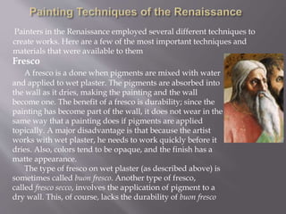 Painters in the Renaissance employed several different techniques to
create works. Here are a few of the most important techniques and
materials that were available to them
Fresco
A fresco is a done when pigments are mixed with water
and applied to wet plaster. The pigments are absorbed into
the wall as it dries, making the painting and the wall
become one. The benefit of a fresco is durability; since the
painting has become part of the wall, it does not wear in the
same way that a painting does if pigments are applied
topically. A major disadvantage is that because the artist
works with wet plaster, he needs to work quickly before it
dries. Also, colors tend to be opaque, and the finish has a
matte appearance.
The type of fresco on wet plaster (as described above) is
sometimes called buon fresco. Another type of fresco,
called fresco secco, involves the application of pigment to a
dry wall. This, of course, lacks the durability of buon fresco
 