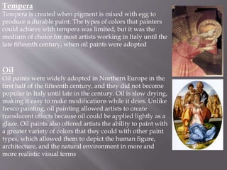 Tempera
Tempera is created when pigment is mixed with egg to
produce a durable paint. The types of colors that painters
could achieve with tempera was limited, but it was the
medium of choice for most artists working in Italy until the
late fifteenth century, when oil paints were adopted
Oil
Oil paints were widely adopted in Northern Europe in the
first half of the fifteenth century, and they did not become
popular in Italy until late in the century. Oil is slow drying,
making it easy to make modifications while it dries. Unlike
fresco painting, oil painting allowed artists to create
translucent effects because oil could be applied lightly as a
glaze. Oil paints also offered artists the ability to paint with
a greater variety of colors that they could with other paint
types, which allowed them to depict the human figure,
architecture, and the natural environment in more and
more realistic visual terms
 