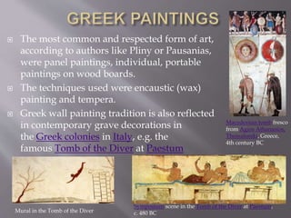  The most common and respected form of art,
according to authors like Pliny or Pausanias,
were panel paintings, individual, portable
paintings on wood boards.
 The techniques used were encaustic (wax)
painting and tempera.
 Greek wall painting tradition is also reflected
in contemporary grave decorations in
the Greek colonies in Italy, e.g. the
famous Tomb of the Diver at Paestum
Macedonian tomb fresco
from Agios Athanasios,
Thessaloniki, Greece,
4th century BC
Symposium scene in the Tomb of the Diver at Paestum,
c. 480 BCMural in the Tomb of the Diver
 