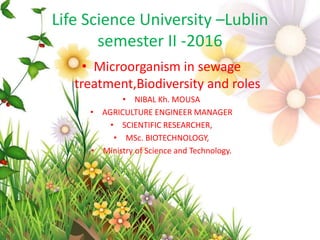 Life Science University –Lublin
semester II -2016
• Microorganism in sewage
treatment,Biodiversity and roles
• NIBAL Kh. MOUSA
• AGRICULTURE ENGINEER MANAGER
• SCIENTIFIC RESEARCHER,
• MSc. BIOTECHNOLOGY,
• Ministry of Science and Technology.
 