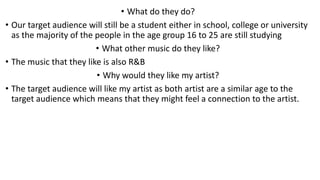 • What do they do?
• Our target audience will still be a student either in school, college or university
as the majority of the people in the age group 16 to 25 are still studying
• What other music do they like?
• The music that they like is also R&B
• Why would they like my artist?
• The target audience will like my artist as both artist are a similar age to the
target audience which means that they might feel a connection to the artist.
 