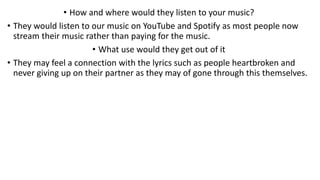 • How and where would they listen to your music?
• They would listen to our music on YouTube and Spotify as most people now
stream their music rather than paying for the music.
• What use would they get out of it
• They may feel a connection with the lyrics such as people heartbroken and
never giving up on their partner as they may of gone through this themselves.
 
