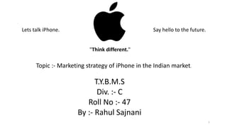 Lets talk iPhone. Say hello to the future.
"Think different."
Topic :- Marketing strategy of iPhone in the Indian market.
T.Y.B.M.S
Div. :- C
Roll No :- 47
By :- Rahul Sajnani
1
 