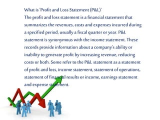 What is 'Profit and Loss Statement (P&L)'
The profit and loss statement is a financialstatement that
summarizes the revenues, costs and expenses incurred during
a specified period, usuallya fiscalquarter or year. P&L
statement is synonymous with the income statement. These
records provide information about a company's ability or
inability to generate profit by increasing revenue, reducing
costs or both. Some refer to the P&L statement asa statement
of profit and loss, income statement, statement of operations,
statement of financialresults or income, earnings statement
and expense statement.
 