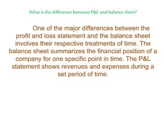 What is the difference between P&L and balancesheet?
One of the major differences between the
profit and loss statement and the balance sheet
involves their respective treatments of time. The
balance sheet summarizes the financial position of a
company for one specific point in time. The P&L
statement shows revenues and expenses during a
set period of time.
 