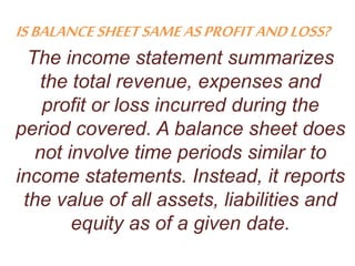 ISBALANCESHEETSAMEASPROFITANDLOSS?
The income statement summarizes
the total revenue, expenses and
profit or loss incurred during the
period covered. A balance sheet does
not involve time periods similar to
income statements. Instead, it reports
the value of all assets, liabilities and
equity as of a given date.
 