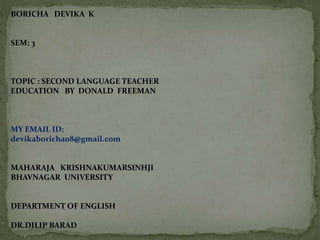 BORICHA DEVIKA K
SEM: 3
TOPIC : SECOND LANGUAGE TEACHER
EDUCATION BY DONALD FREEMAN
MY EMAIL ID:
devikaboricha08@gmail.com
MAHARAJA KRISHNAKUMARSINHJI
BHAVNAGAR UNIVERSITY
DEPARTMENT OF ENGLISH
DR.DILIP BARAD
 