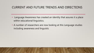 CURRENT AND FUTURE TRENDS AND DIRECTIONS
• Language Awareness has created an identity that assures it a place
within educational linguistics.
• A number of researchers are now looking at this Language studies
including awareness and linguistic
 