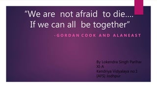 “We are not afraid to die….
If we can all be together”
- G O R D A N C O O K A N D A L A N E A S T
By Lokendra Singh Parihar
XI-A
Kendriya Vidyalaya no.1
[AFS] Jodhpur
 