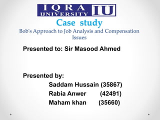 Case study
Bob's Approach to Job Analysis and Compensation
Issues
Presented to: Sir Masood Ahmed
Presented by:
Saddam Hussain (35867)
Rabia Anwer (42491)
Maham khan (35660)
 