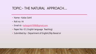 TOPIC:- THE NATURAL APPROACH....
• Name:- Kailas Gohil
• Roll no:-14
• Email id:- kailasgohil1998@gmail.com
• Paper No:-12 ( English language Teaching)
• Submitted by:- Department of English,Dilip Barad sir
 