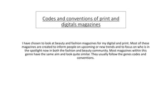 Codes and conventions of print and
digitals magazines
I have chosen to look at beauty and fashion magazines for my digital and print. Most of these
magazines are created to inform people on upcoming or new trends and to focus on who is in
the spotlight now in both the fashion and beauty community. Most magazines within this
genre have the same aim and look quite similar. They usually follow the genes codes and
conventions.
 
