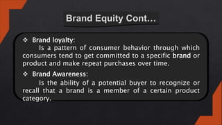  Brand loyalty:
Is a pattern of consumer behavior through which
consumers tend to get committed to a specific brand or
product and make repeat purchases over time.
 Brand Awareness:
Is the ability of a potential buyer to recognize or
recall that a brand is a member of a certain product
category.
 