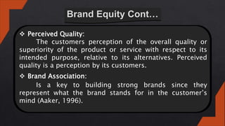  Perceived Quality:
The customers perception of the overall quality or
superiority of the product or service with respect to its
intended purpose, relative to its alternatives. Perceived
quality is a perception by its customers.
 Brand Association:
Is a key to building strong brands since they
represent what the brand stands for in the customer’s
mind (Aaker, 1996).
 