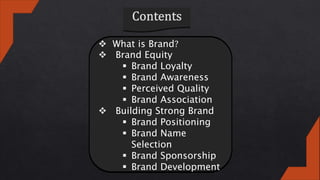  What is Brand?
 Brand Equity
 Brand Loyalty
 Brand Awareness
 Perceived Quality
 Brand Association
 Building Strong Brand
 Brand Positioning
 Brand Name
Selection
 Brand Sponsorship
 Brand Development
 