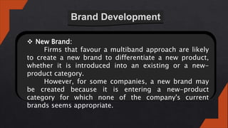 Brand Development
 New Brand:
Firms that favour a multiband approach are likely
to create a new brand to differentiate a new product,
whether it is introduced into an existing or a new-
product category.
However, for some companies, a new brand may
be created because it is entering a new-product
category for which none of the company's current
brands seems appropriate.
 