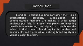 Conclusion
Branding is about building consumer trust in an
organization's products. Globalization and
communication mediums are making a wider target
audience possible. As a result, companies are investing
heavily into marketing campaigns that can boost the
value of their brand. Brand equity is durable and
sustainable, and a product with strong brand equity is a
valuable asset to a firm.
 