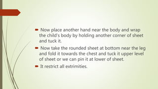  Now place another hand near the body and wrap
the child’s body by holding another corner of sheet
and tuck it.
 Now take the rounded sheet at bottom near the leg
and fold it towards the chest and tuck it upper level
of sheet or we can pin it at lower of sheet.
 It restrict all extrimities.
 