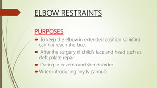 ELBOW RESTRAINTS
PURPOSES
 To keep the elbow in extended position so infant
can not reach the face.
 After the surgery of child’s face and head such as
cleft palate repair.
 During in eczema and skin disorder.
When introducing any Iv cannula.
 