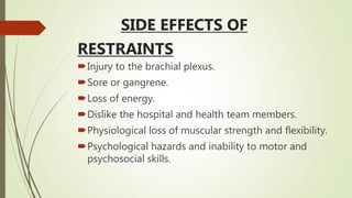 SIDE EFFECTS OF
RESTRAINTS
Injury to the brachial plexus.
Sore or gangrene.
Loss of energy.
Dislike the hospital and health team members.
Physiological loss of muscular strength and flexibility.
Psychological hazards and inability to motor and
psychosocial skills.
 