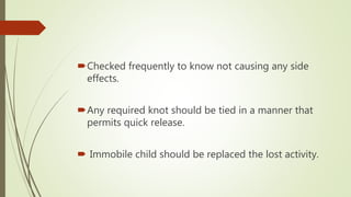 Checked frequently to know not causing any side
effects.
Any required knot should be tied in a manner that
permits quick release.
 Immobile child should be replaced the lost activity.
 