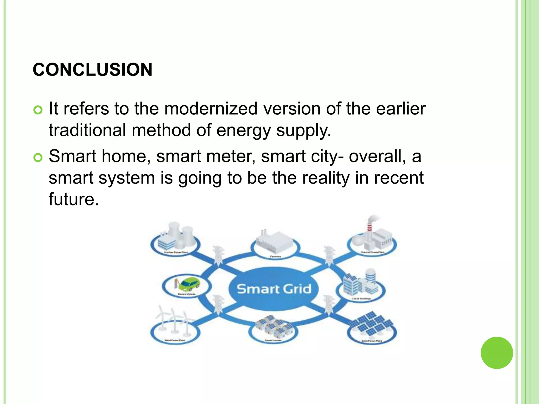 CONCLUSION
 It refers to the modernized version of the earlier
traditional method of energy supply.
 Smart home, smart meter, smart city- overall, a
smart system is going to be the reality in recent
future.
 