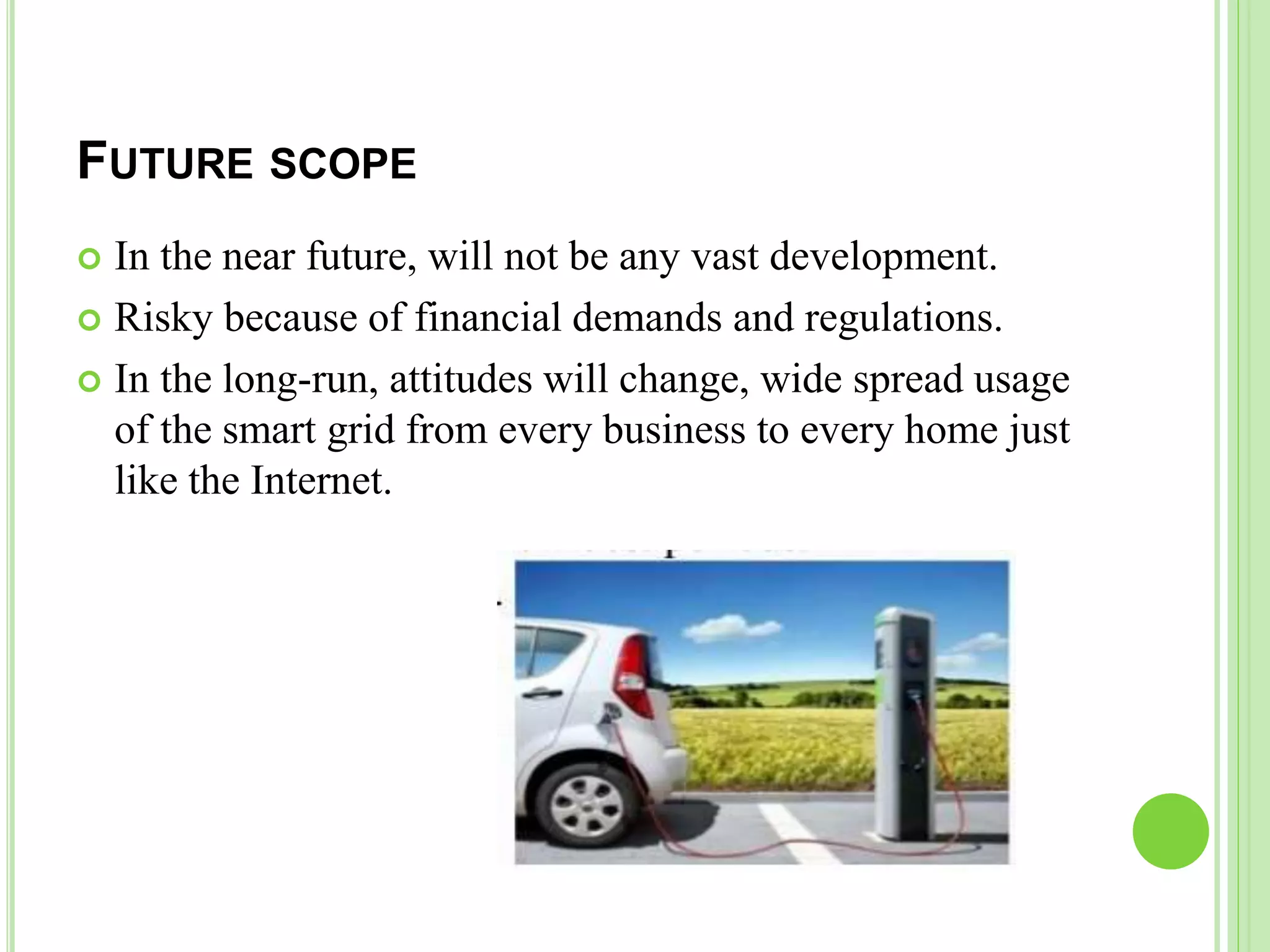 FUTURE SCOPE
 In the near future, will not be any vast development.
 Risky because of financial demands and regulations.
 In the long-run, attitudes will change, wide spread usage
of the smart grid from every business to every home just
like the Internet.
 