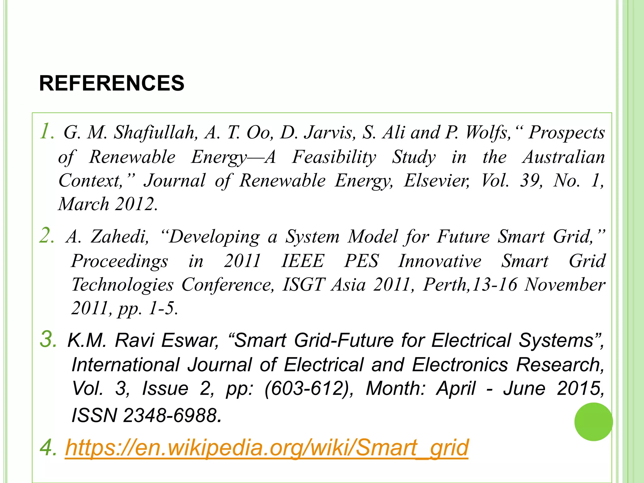 REFERENCES
1. G. M. Shafiullah, A. T. Oo, D. Jarvis, S. Ali and P. Wolfs,“ Prospects
of Renewable Energy—A Feasibility Study in the Australian
Context,” Journal of Renewable Energy, Elsevier, Vol. 39, No. 1,
March 2012.
2. A. Zahedi, “Developing a System Model for Future Smart Grid,”
Proceedings in 2011 IEEE PES Innovative Smart Grid
Technologies Conference, ISGT Asia 2011, Perth,13-16 November
2011, pp. 1-5.
3. K.M. Ravi Eswar, “Smart Grid-Future for Electrical Systems”,
International Journal of Electrical and Electronics Research,
Vol. 3, Issue 2, pp: (603-612), Month: April - June 2015,
ISSN 2348-6988.
4. https://en.wikipedia.org/wiki/Smart_grid
 