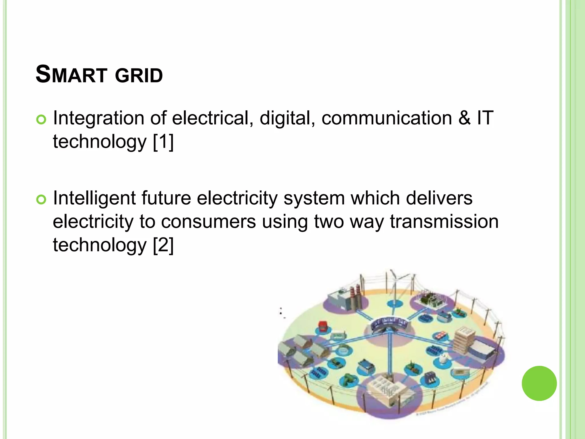 SMART GRID
 Integration of electrical, digital, communication & IT
technology [1]
 Intelligent future electricity system which delivers
electricity to consumers using two way transmission
technology [2]
 