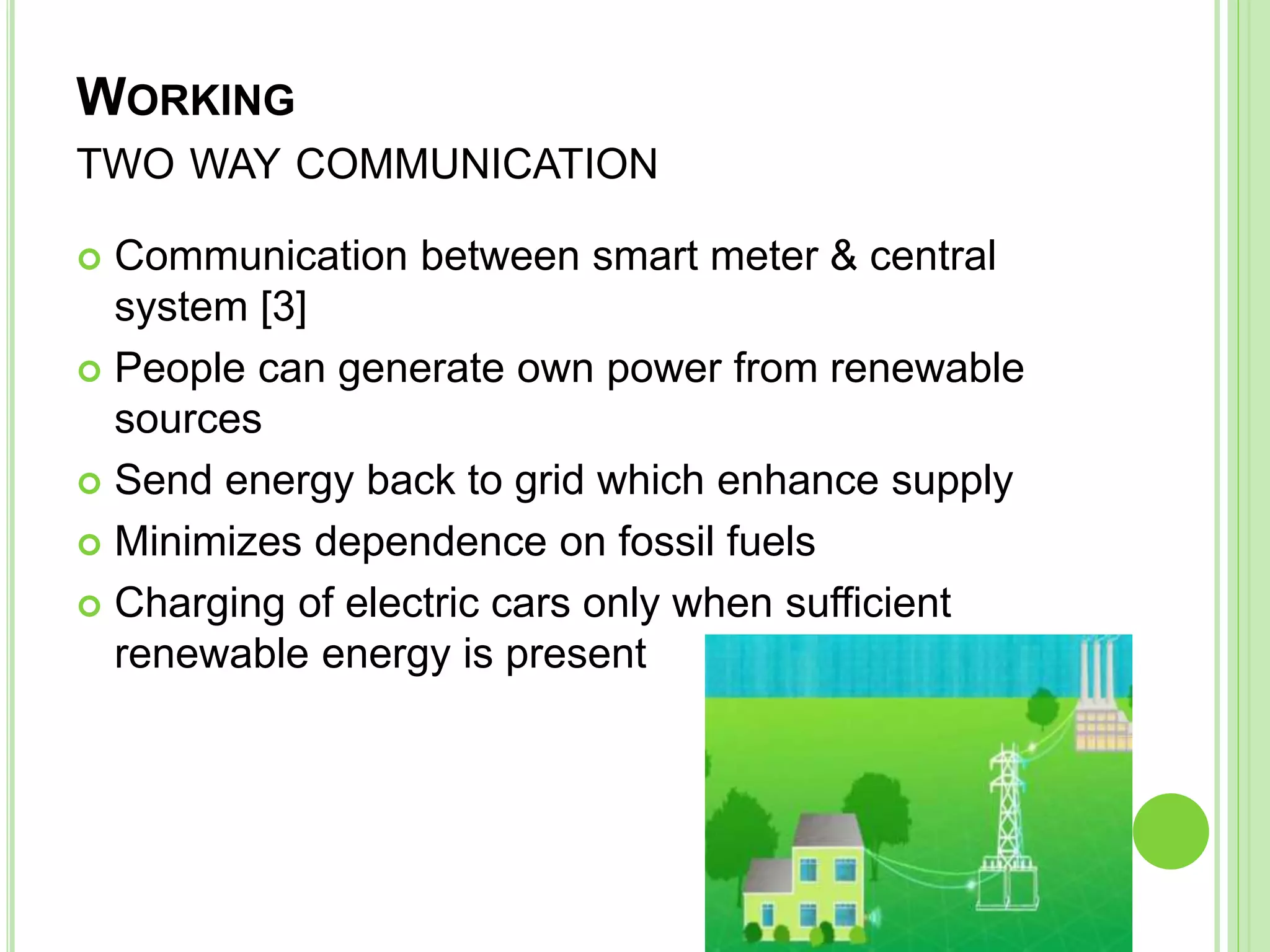 WORKING
TWO WAY COMMUNICATION
 Communication between smart meter & central
system [3]
 People can generate own power from renewable
sources
 Send energy back to grid which enhance supply
 Minimizes dependence on fossil fuels
 Charging of electric cars only when sufficient
renewable energy is present
 