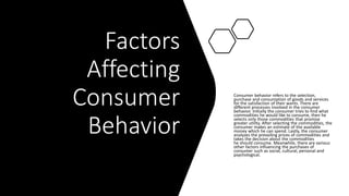 Factors
Affecting
Consumer
Behavior
Consumer behavior refers to the selection,
purchase and consumption of goods and services
for the satisfaction of their wants. There are
different processes involved in the consumer
behavior. Initially the consumer tries to find what
commodities he would like to consume, then he
selects only those commodities that promise
greater utility. After selecting the commodities, the
consumer makes an estimate of the available
money which he can spend. Lastly, the consumer
analyzes the prevailing prices of commodities and
takes the decision about the commodities
he should consume. Meanwhile, there are various
other factors influencing the purchases of
consumer such as social, cultural, personal and
psychological.
 