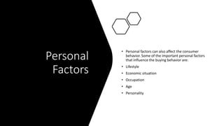 Personal
Factors
• Personal factors can also affect the consumer
behavior. Some of the important personal factors
that influence the buying behavior are:
• Lifestyle
• Economic situation
• Occupation
• Age
• Personality
 