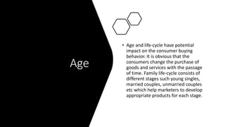 Age
• Age and life-cycle have potential
impact on the consumer buying
behavior. It is obvious that the
consumers change the purchase of
goods and services with the passage
of time. Family life-cycle consists of
different stages such young singles,
married couples, unmarried couples
etc which help marketers to develop
appropriate products for each stage.
 
