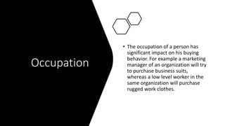 Occupation
• The occupation of a person has
significant impact on his buying
behavior. For example a marketing
manager of an organization will try
to purchase business suits,
whereas a low level worker in the
same organization will purchase
rugged work clothes.
 