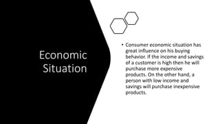Economic
Situation
• Consumer economic situation has
great influence on his buying
behavior. If the income and savings
of a customer is high then he will
purchase more expensive
products. On the other hand, a
person with low income and
savings will purchase inexpensive
products.
 