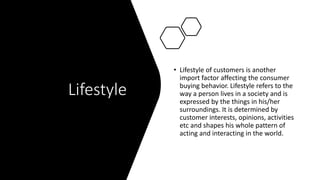 Lifestyle
• Lifestyle of customers is another
import factor affecting the consumer
buying behavior. Lifestyle refers to the
way a person lives in a society and is
expressed by the things in his/her
surroundings. It is determined by
customer interests, opinions, activities
etc and shapes his whole pattern of
acting and interacting in the world.
 