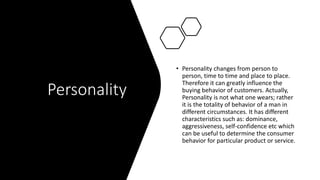 Personality
• Personality changes from person to
person, time to time and place to place.
Therefore it can greatly influence the
buying behavior of customers. Actually,
Personality is not what one wears; rather
it is the totality of behavior of a man in
different circumstances. It has different
characteristics such as: dominance,
aggressiveness, self-confidence etc which
can be useful to determine the consumer
behavior for particular product or service.
 