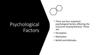 Psychological
Factors
• There are four important
psychological factors affecting the
consumer buying behavior. These
are:
• Perception
• Motivation
• Beliefs and Attitudes.
 