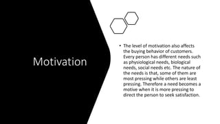 Motivation
• The level of motivation also affects
the buying behavior of customers.
Every person has different needs such
as physiological needs, biological
needs, social needs etc. The nature of
the needs is that, some of them are
most pressing while others are least
pressing. Therefore a need becomes a
motive when it is more pressing to
direct the person to seek satisfaction.
 