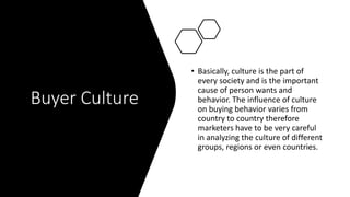 Buyer Culture
• Basically, culture is the part of
every society and is the important
cause of person wants and
behavior. The influence of culture
on buying behavior varies from
country to country therefore
marketers have to be very careful
in analyzing the culture of different
groups, regions or even countries.
 