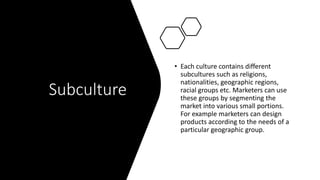 Subculture
• Each culture contains different
subcultures such as religions,
nationalities, geographic regions,
racial groups etc. Marketers can use
these groups by segmenting the
market into various small portions.
For example marketers can design
products according to the needs of a
particular geographic group.
 